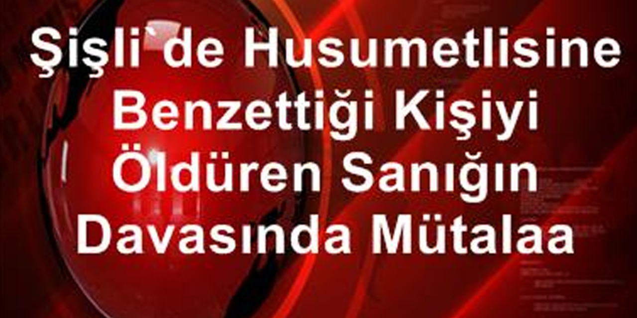 Şişli'de husumetlisine benzettiği kişiyi öldüren sanığın davasında mütalaa!