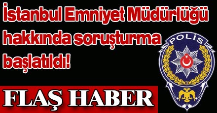 İSTANBUL EMNİYETİ HAKKINDA SORUŞTURMA BAŞLATILDI