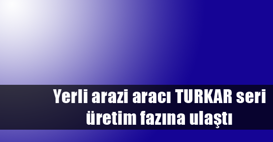 Yerli arazi aracı TURKAR seri üretim fazına ulaştı