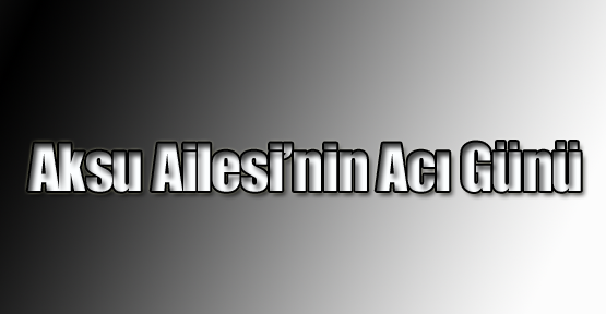Aksu Ailesi’nin Acı Günü