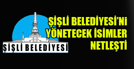 Şişli Belediyesi’ni yönetecek isimler netleşti
